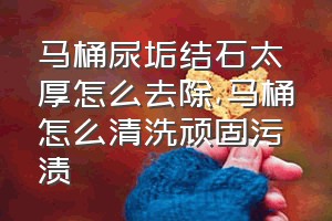 马桶尿垢结石太厚怎么去除（马桶怎么清洗顽固污渍）