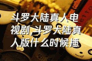 斗罗大陆真人电视剧（斗罗大陆真人版什么时候播）