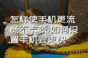 怎样使手机更流畅不卡顿（如何设置手机会更快）