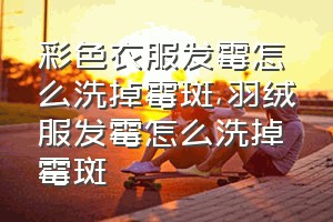 彩色衣服发霉怎么洗掉霉斑（羽绒服发霉怎么洗掉霉斑）