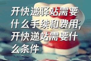 开快递驿站需要什么手续和费用（开快递站需要什么条件）