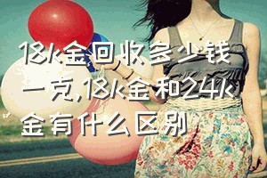 18k金回收多少钱一克（18k金和24k金有什么区别）