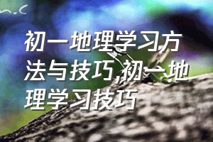 初一地理学习方法与技巧（初一地理学习技巧）