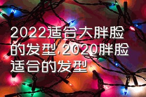 2022适合大胖脸的发型（2020胖脸适合的发型）