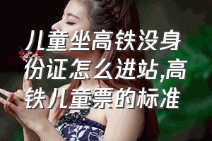 儿童坐高铁没身份证怎么进站（高铁儿童票的标准）