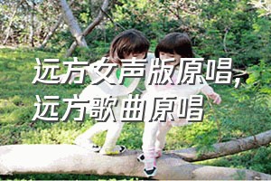 远方女声版原唱（远方歌曲原唱）