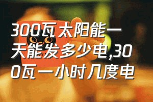 300瓦太阳能一天能发多少电（300瓦一小时几度电）