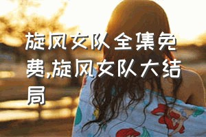 旋风女队全集免费（旋风女队大结局）