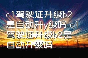 c1驾驶证升级b2是自动升y级吗（c1驾驶证升级b2是自动升级吗）