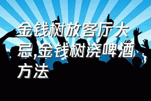 金钱树放客厅大忌（金钱树浇啤酒方法）