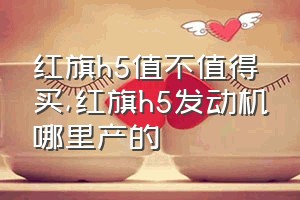 红旗h5值不值得买（红旗h5发动机哪里产的）