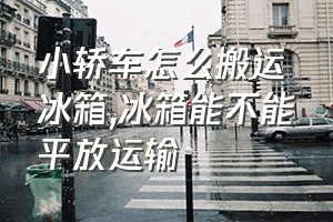 小轿车怎么搬运冰箱（冰箱能不能平放运输）