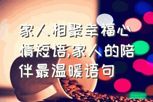 家人相聚幸福心情短语（家人的陪伴最温暖语句）