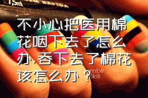 不小心把医用棉花咽下去了怎么办（吞下去了棉花该怎么办？）