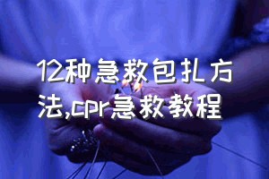 12种急救包扎方法（cpr急救教程）