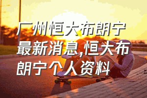 广州恒大布朗宁最新消息（恒大布朗宁个人资料）