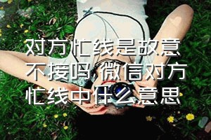 对方忙线是故意不接吗（微信对方忙线中什么意思）