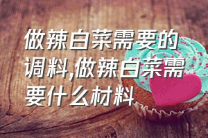 做辣白菜需要的调料（做辣白菜需要什么材料）