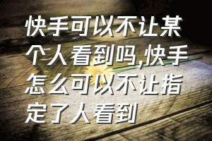 快手可以不让某个人看到吗（快手怎么可以不让指定了人看到）