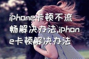 iphone卡顿不流畅解决办法（iphone卡顿解决办法）