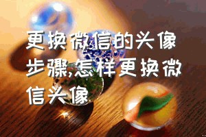 更换微信的头像步骤（怎样更换微信头像）