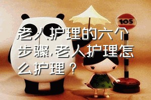 老人护理的六个步骤（老人护理怎么护理？）