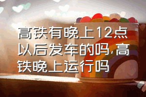 高铁有晚上12点以后发车的吗（高铁晚上运行吗）