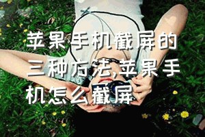 苹果手机截屏的三种方法（苹果手机怎么截屏）