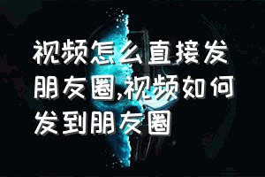 视频怎么直接发朋友圈（视频如何发到朋友圈）