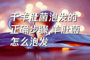 干羊肚菌泡发的正确步骤（羊肚菌怎么泡发）