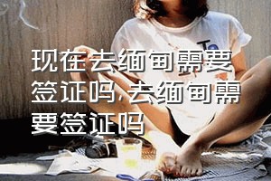 现在去缅甸需要签证吗（去缅甸需要签证吗）