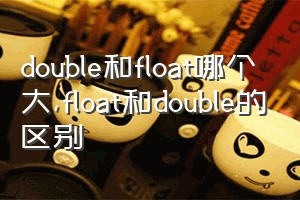 double和float哪个大（float和double的区别）