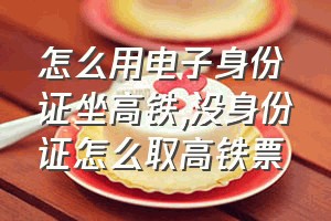 怎么用电子身份证坐高铁（没身份证怎么取高铁票）