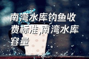 南湾水库钓鱼收费标准（南湾水库容量）