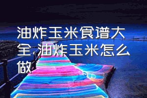 油炸玉米食谱大全（油炸玉米怎么做）