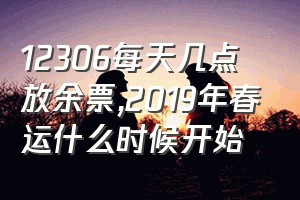 12306每天几点放余票（2019年春运什么时候开始）