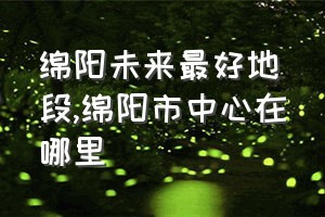 绵阳未来最好地段（绵阳市中心在哪里）