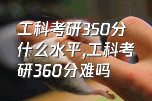 工科考研350分什么水平（工科考研360分难吗）