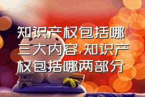 知识产权包括哪三大内容（知识产权包括哪两部分）