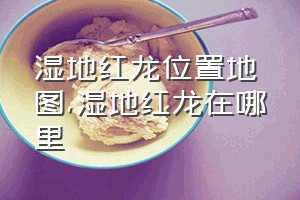 湿地红龙位置地图（湿地红龙在哪里）