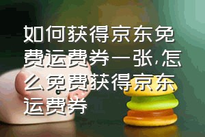 如何获得京东免费运费券一张（怎么免费获得京东运费券）