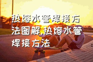 热熔水管焊接方法图解（热熔水管焊接方法）