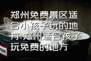 郑州免费景区适合小孩子玩的地方（郑州适合孩子玩免费的地方）