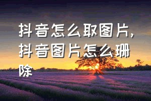 抖音怎么取图片（抖音图片怎么珊除）