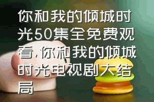 你和我的倾城时光50集全免费观看（你和我的倾城时光电视剧大结局）