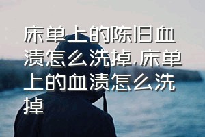 床单上的陈旧血渍怎么洗掉（床单上的血渍怎么洗掉）