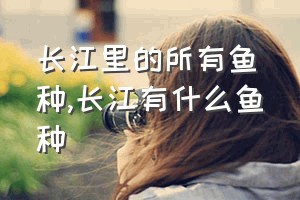 长江里的所有鱼种（长江有什么鱼种）