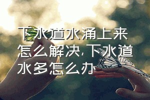 下水道水涌上来怎么解决（下水道水多怎么办）