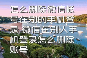 怎么删除微信帐号在别的手机登录（微信在别人手机登录怎么删除账号）