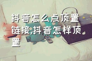 抖音怎么点顶置链接（抖音怎样顶置）